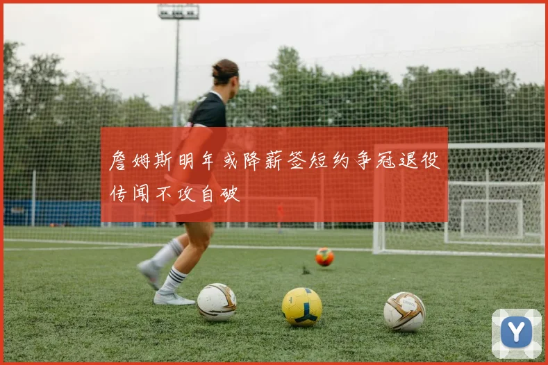 詹姆斯明年或降薪签短约争冠退役传闻不攻自破