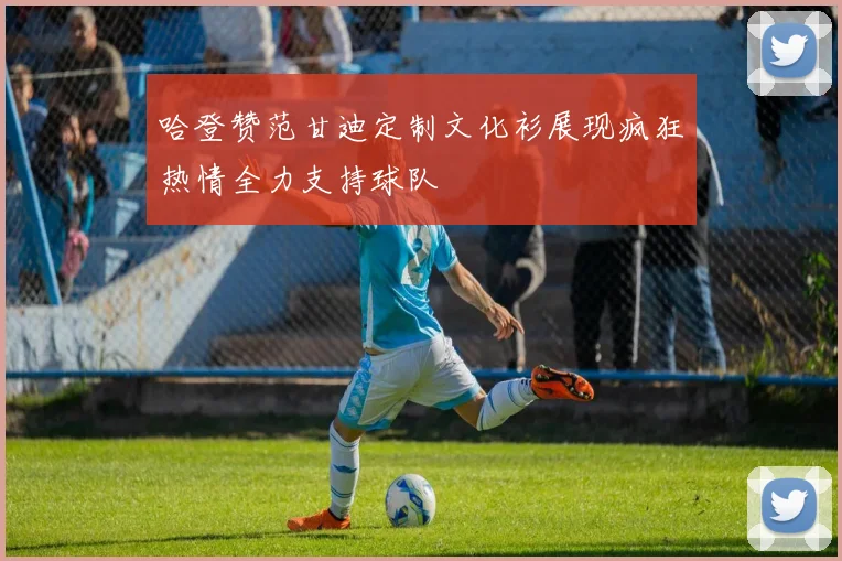哈登赞范甘迪定制文化衫展现疯狂热情全力支持球队