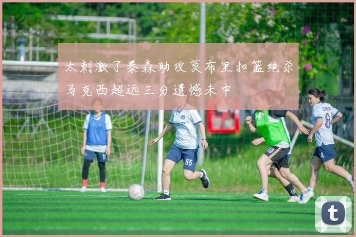 太刺激了泰森助攻莫布里扣篮绝杀马克西超远三分遗憾未中