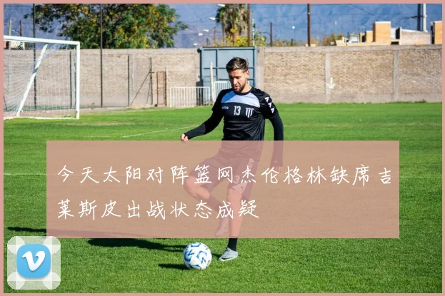 今天太阳对阵篮网杰伦格林缺席吉莱斯皮出战状态成疑