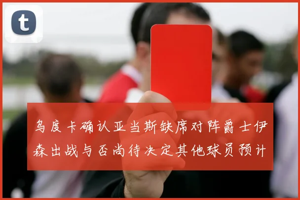 乌度卡确认亚当斯缺席对阵爵士伊森出战与否尚待决定其他球员预计均能参赛