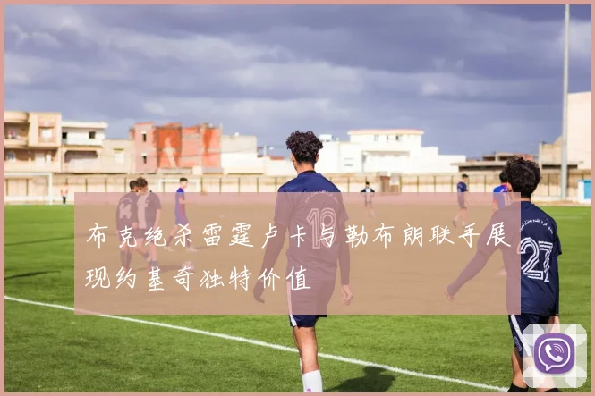 布克绝杀雷霆卢卡与勒布朗联手展现约基奇独特价值