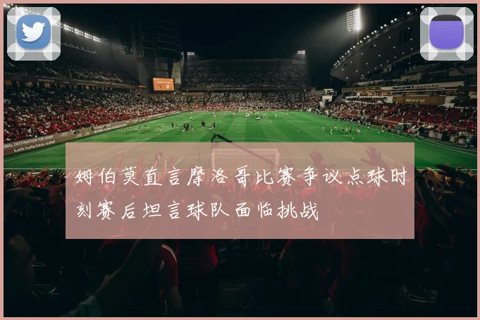 姆伯莫直言摩洛哥比赛争议点球时刻赛后坦言球队面临挑战