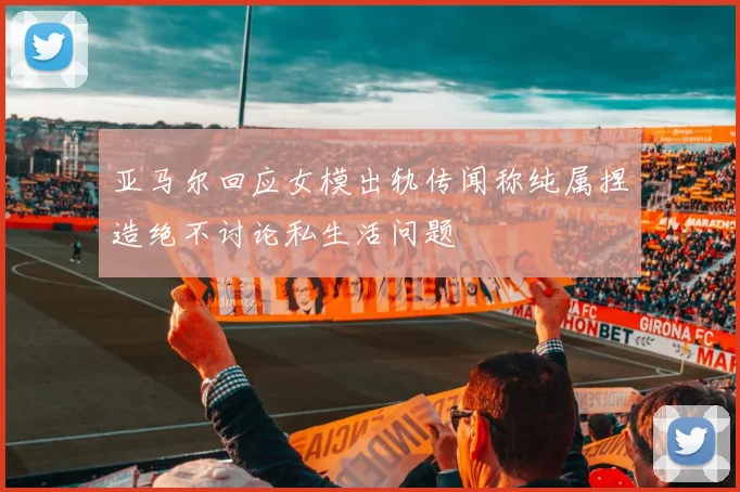 亚马尔回应女模出轨传闻称纯属捏造绝不讨论私生活问题