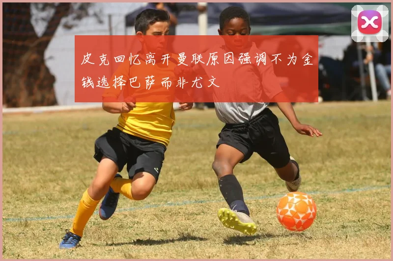 皮克回忆离开曼联原因强调不为金钱选择巴萨而非尤文