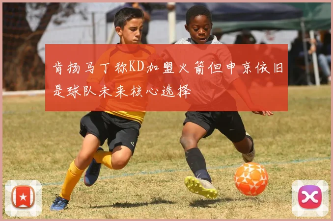 肯扬马丁称KD加盟火箭但申京依旧是球队未来核心选择