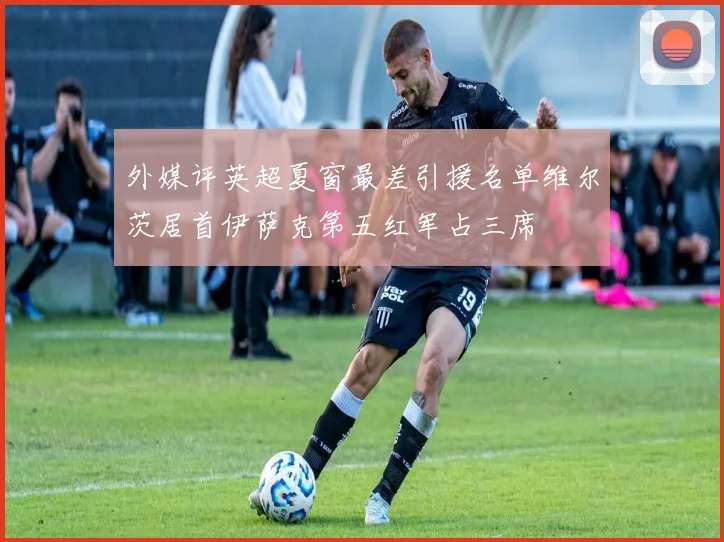 外媒评英超夏窗最差引援名单维尔茨居首伊萨克第五红军占三席