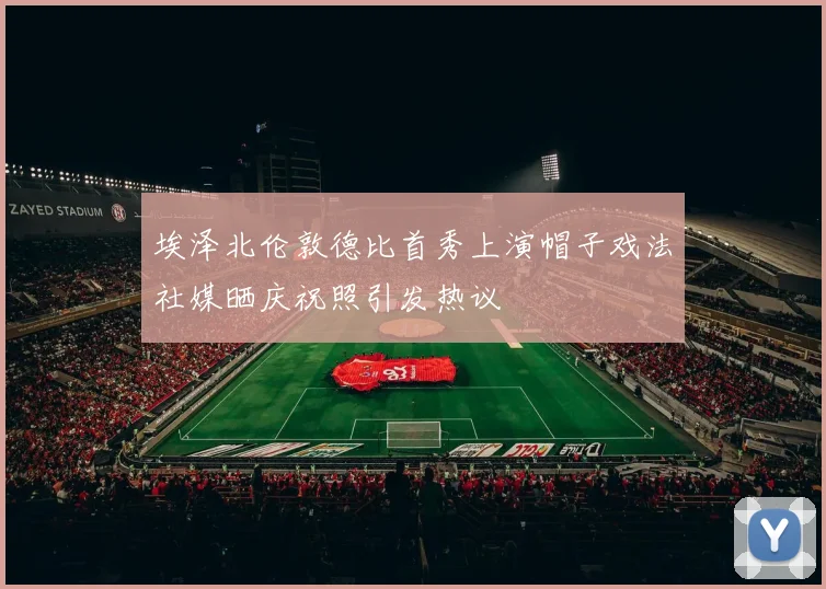 埃泽北伦敦德比首秀上演帽子戏法社媒晒庆祝照引发热议
