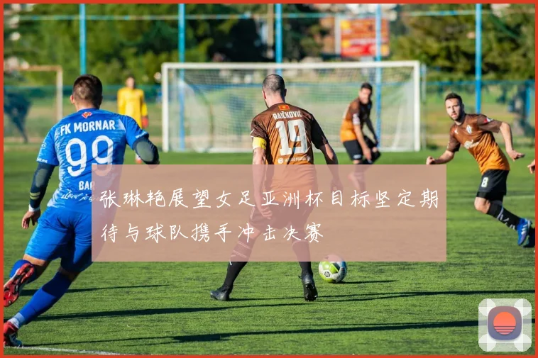 张琳艳展望女足亚洲杯目标坚定期待与球队携手冲击决赛