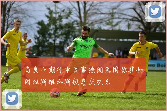 乌度卡期待中国赛热闹氛围称其如同拉斯维加斯般喜庆欢乐