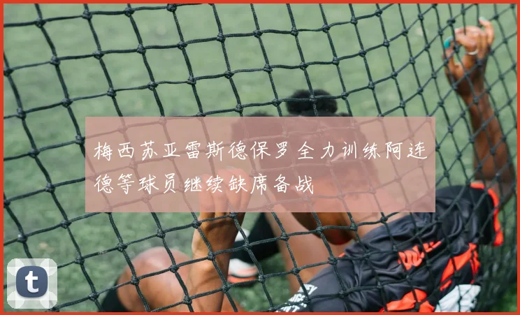 梅西苏亚雷斯德保罗全力训练阿连德等球员继续缺席备战
