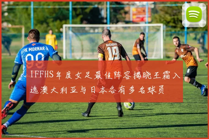 IFFHS年度女足最佳阵容揭晓王霜入选澳大利亚与日本各有多名球员