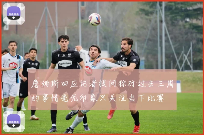 詹姆斯回应记者提问称对过去三周的事情毫无印象只关注当下比赛