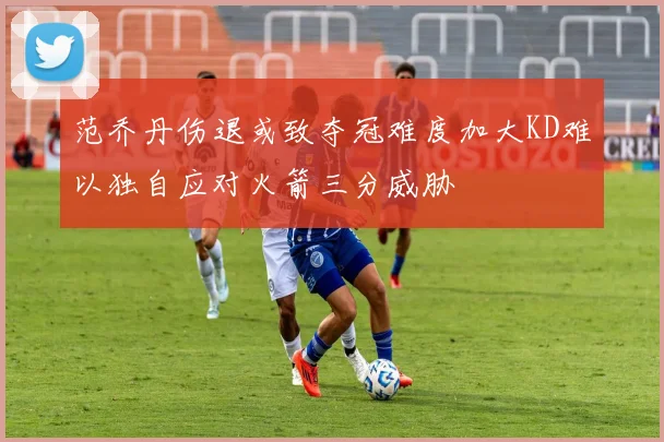 范乔丹伤退或致夺冠难度加大KD难以独自应对火箭三分威胁