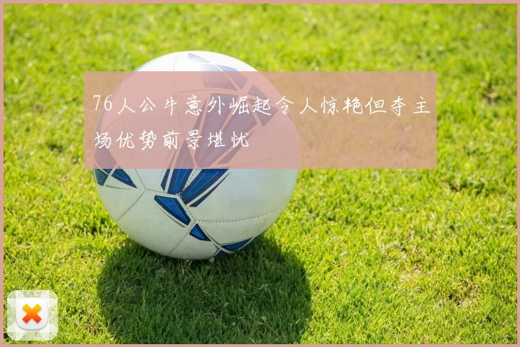 76人公牛意外崛起令人惊艳但夺主场优势前景堪忧