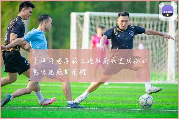 上海海港喜获三连冠更衣室庆祝合影传递冠军荣耀