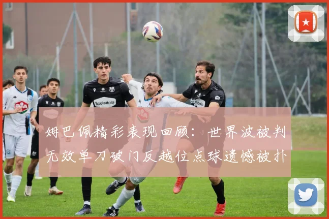 姆巴佩精彩表现回顾：世界波被判无效单刀破门反越位点球遗憾被扑救